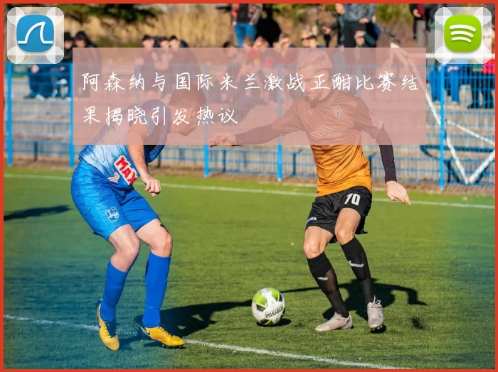 阿森纳与国际米兰激战正酣比赛结果揭晓引发热议
