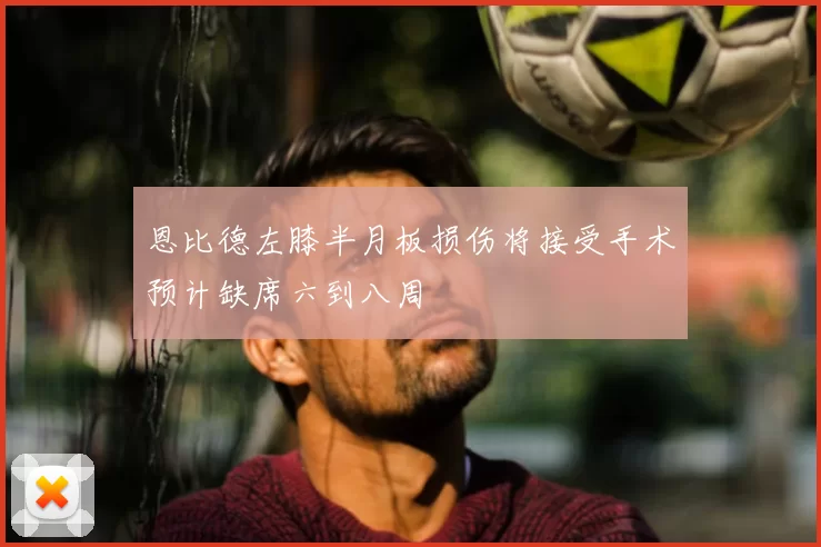 恩比德左膝半月板损伤将接受手术预计缺席六到八周
